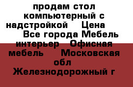 продам стол компьютерный с надстройкой. › Цена ­ 2 000 - Все города Мебель, интерьер » Офисная мебель   . Московская обл.,Железнодорожный г.